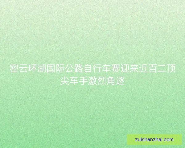 密云环湖国际公路自行车赛迎来近百二顶尖车手激烈角逐 密云环湖国际公路自行车赛迎来近百二顶尖车手激烈角逐