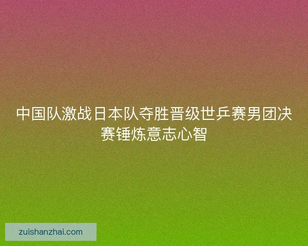 中国队激战日本队夺胜晋级世乒赛男团决赛锤炼意志心智