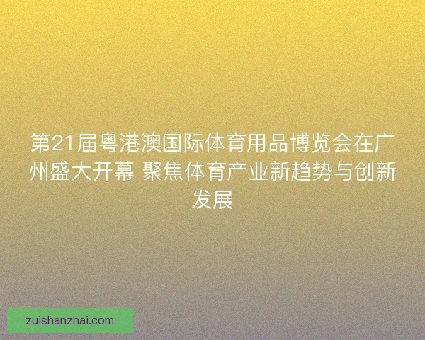 第21届粤港澳国际体育用品博览会在广州盛大开幕 聚焦体育产业新趋势与创新发展
